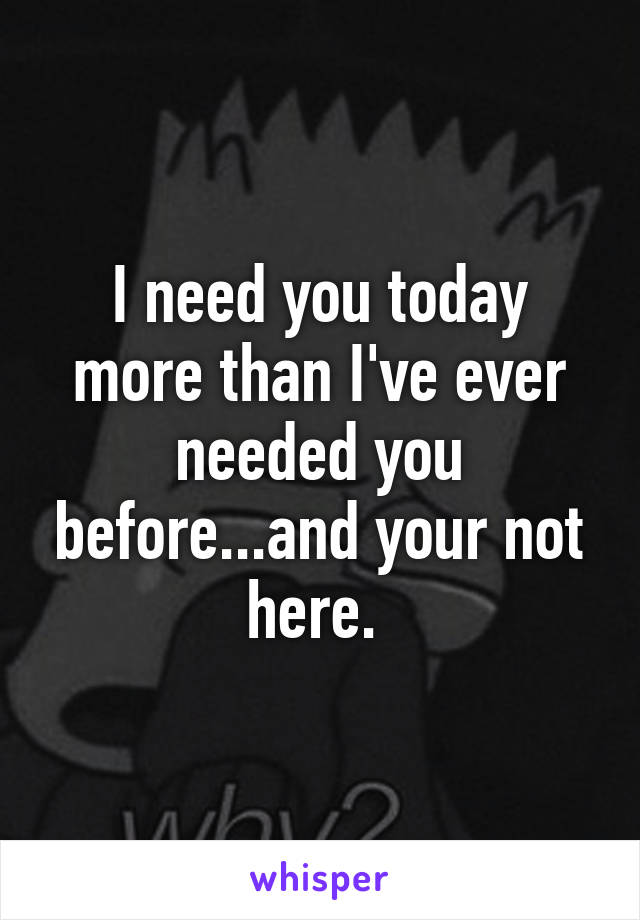 I need you today more than I've ever needed you before...and your not here. 