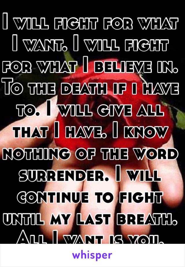 I will fight for what I want. I will fight for what I believe in. To the death if i have to. I will give all that I have. I know nothing of the word surrender. I will continue to fight until my last breath. All I want is you. 