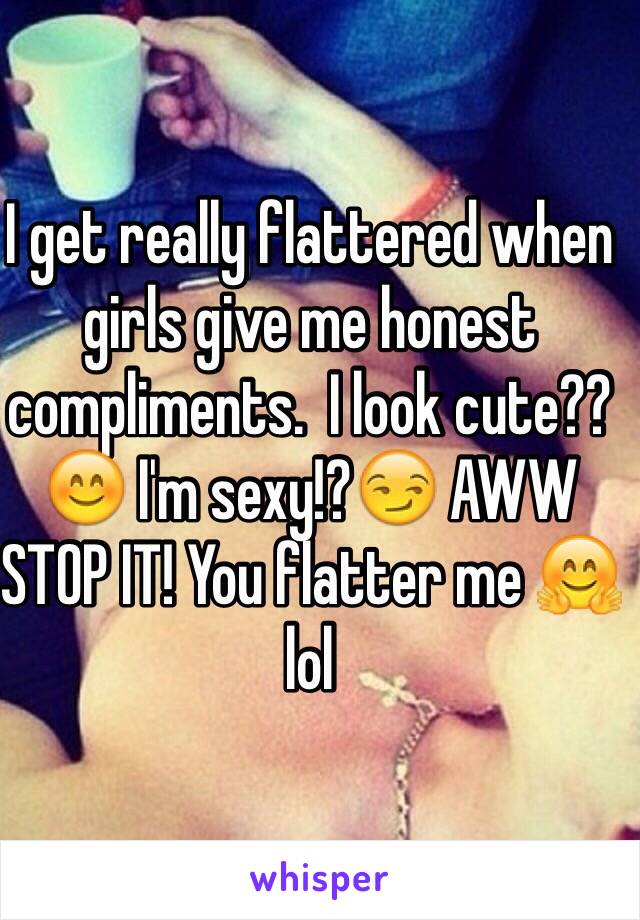 I get really flattered when girls give me honest compliments.  I look cute??😊 I'm sexy!?😏 AWW STOP IT! You flatter me 🤗 lol 