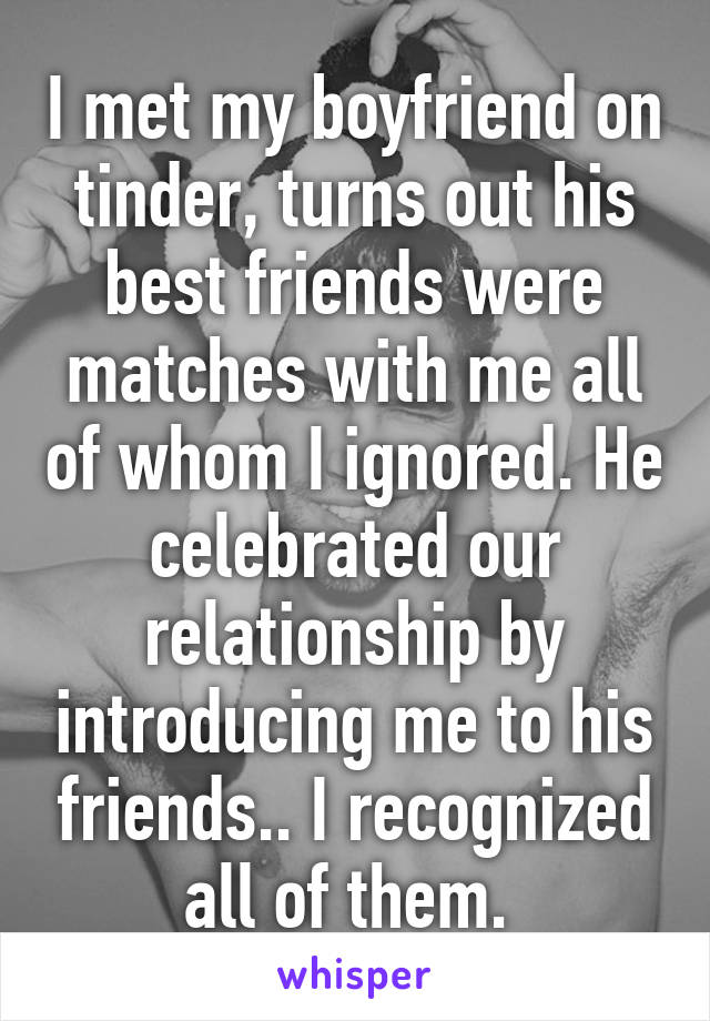 I met my boyfriend on tinder, turns out his best friends were matches with me all of whom I ignored. He celebrated our relationship by introducing me to his friends.. I recognized all of them. 