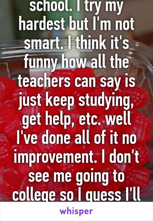 I have a 1.8 gpa in school. I try my hardest but I'm not smart. I think it's funny how all the teachers can say is just keep studying, get help, etc. well I've done all of it no improvement. I don't see me going to college so I guess I'll work at Walmart forever.