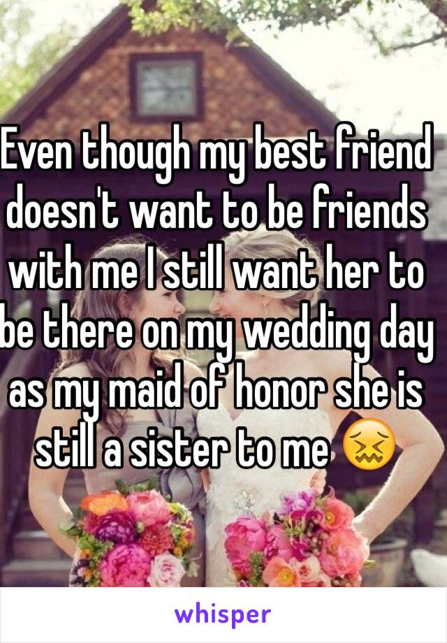 Even though my best friend doesn't want to be friends with me I still want her to be there on my wedding day as my maid of honor she is still a sister to me 😖