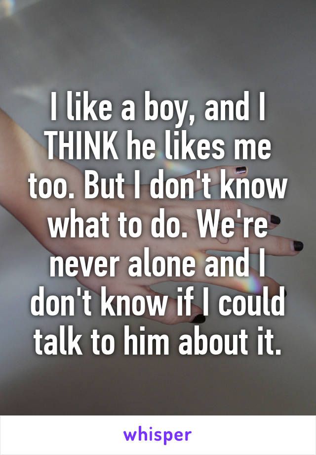 I like a boy, and I THINK he likes me too. But I don't know what to do. We're never alone and I don't know if I could talk to him about it.