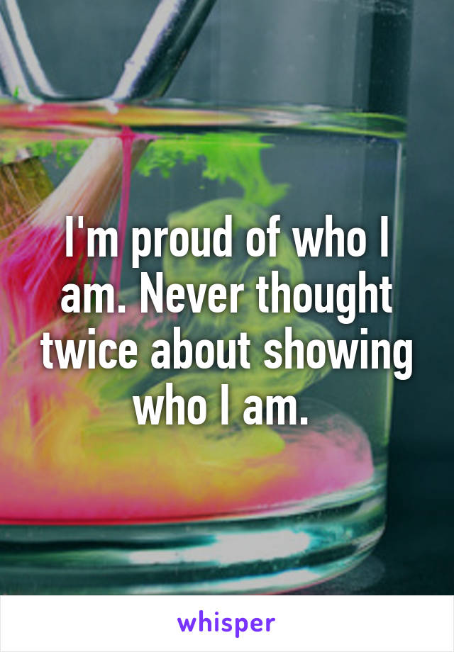 I'm proud of who I am. Never thought twice about showing who I am. 