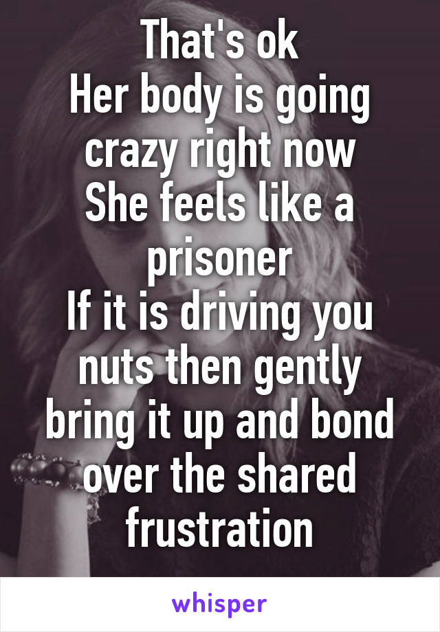 That's ok
Her body is going crazy right now
She feels like a prisoner
If it is driving you nuts then gently bring it up and bond over the shared frustration
