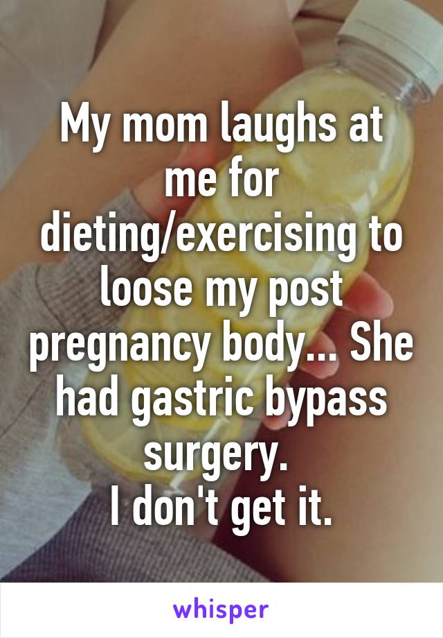 My mom laughs at me for dieting/exercising to loose my post pregnancy body... She had gastric bypass surgery. 
I don't get it.