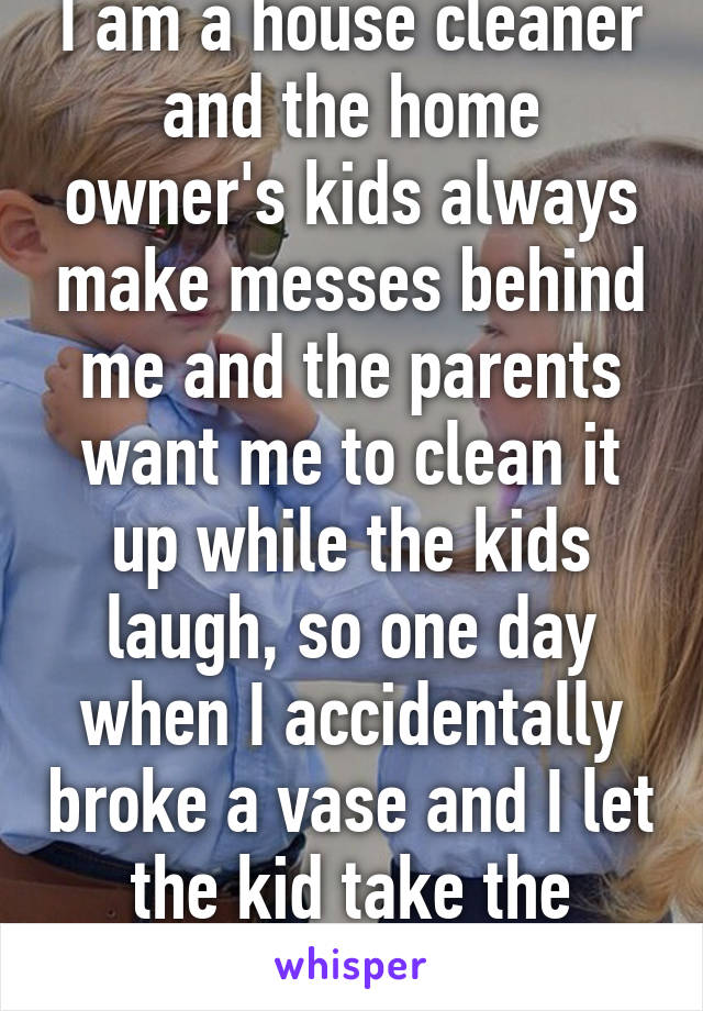 I am a house cleaner and the home owner's kids always make messes behind me and the parents want me to clean it up while the kids laugh, so one day when I accidentally broke a vase and I let the kid take the blame for it. 