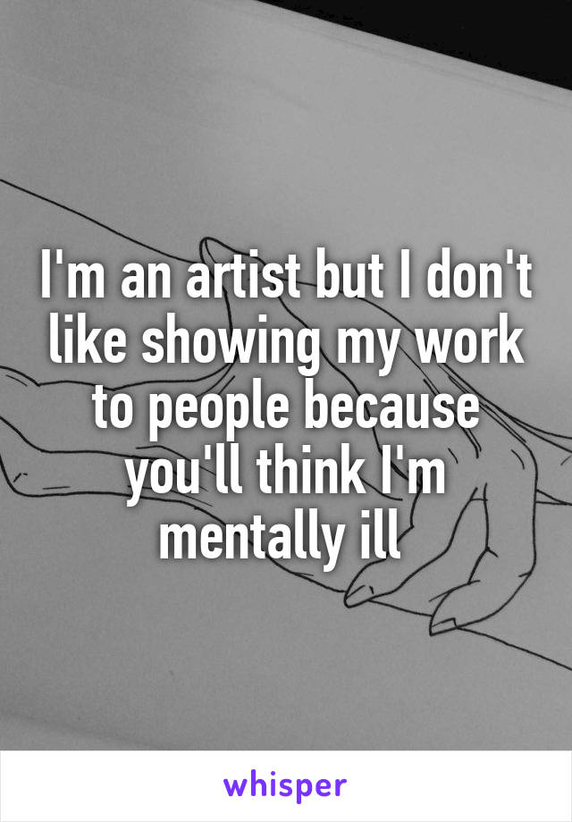 I'm an artist but I don't like showing my work to people because you'll think I'm mentally ill 