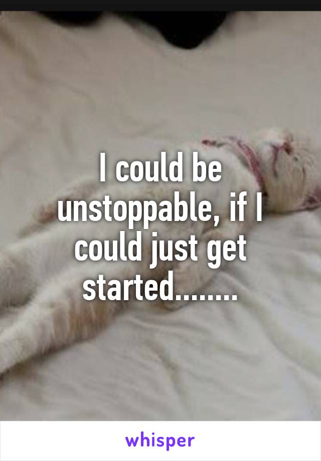 I could be unstoppable, if I could just get started........