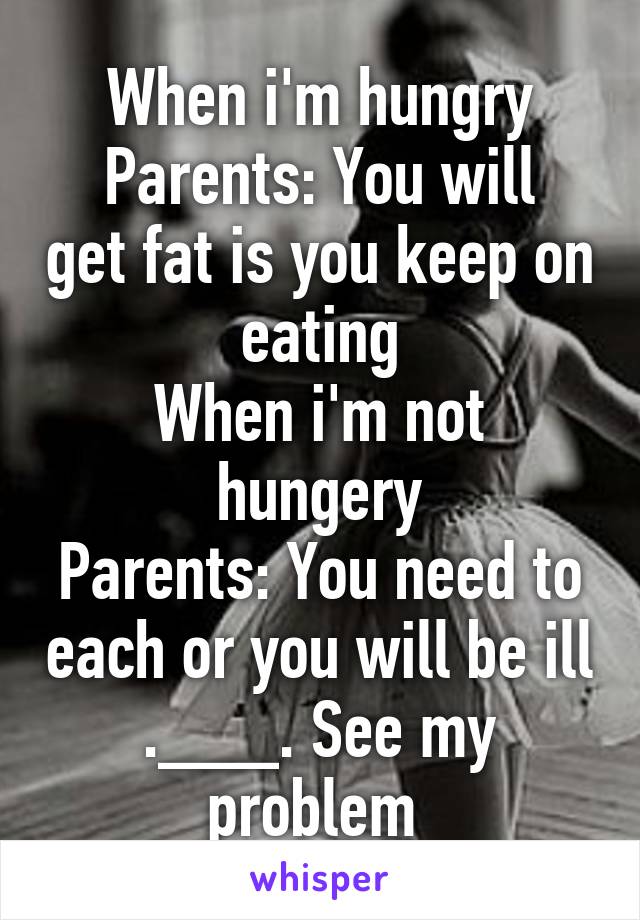 When i'm hungry
Parents: You will get fat is you keep on eating
When i'm not hungery
Parents: You need to each or you will be ill
.___. See my problem 