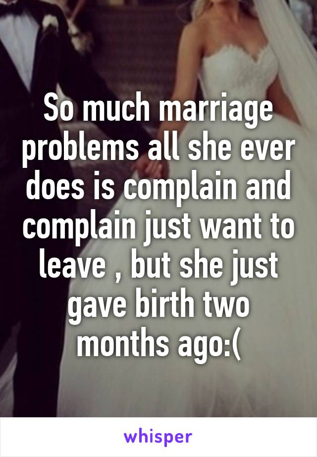 So much marriage problems all she ever does is complain and complain just want to leave , but she just gave birth two months ago:(