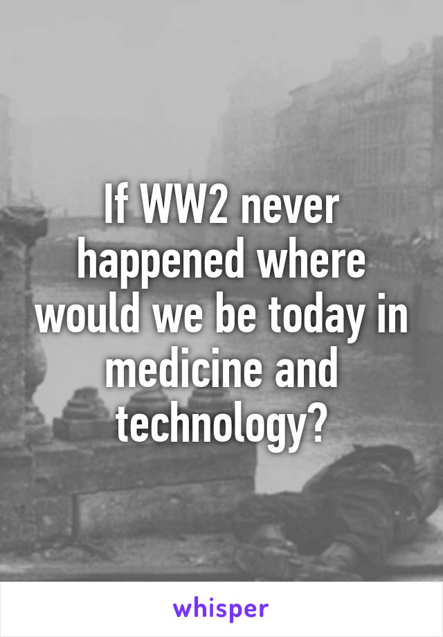 If WW2 never happened where would we be today in medicine and technology?