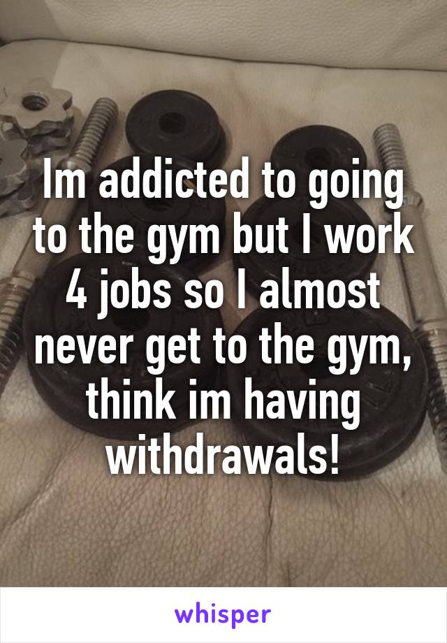 Im addicted to going to the gym but I work 4 jobs so I almost never get to the gym, think im having withdrawals!