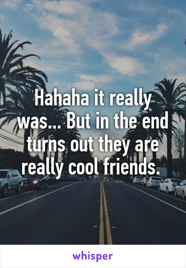 Hahaha it really was... But in the end turns out they are really cool friends. 