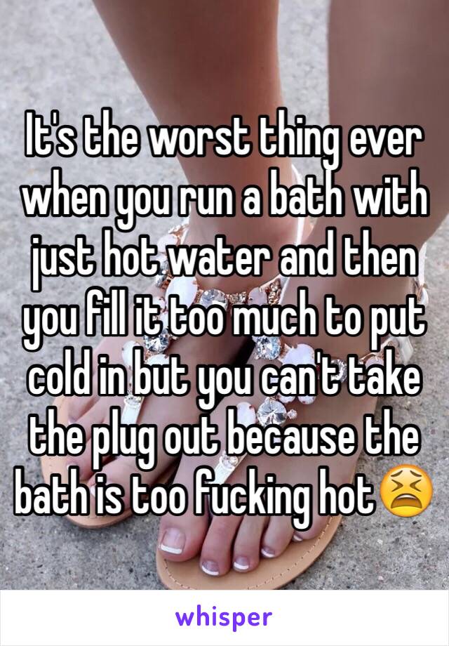 It's the worst thing ever when you run a bath with just hot water and then you fill it too much to put cold in but you can't take the plug out because the bath is too fucking hot😫