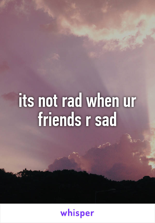 its not rad when ur friends r sad