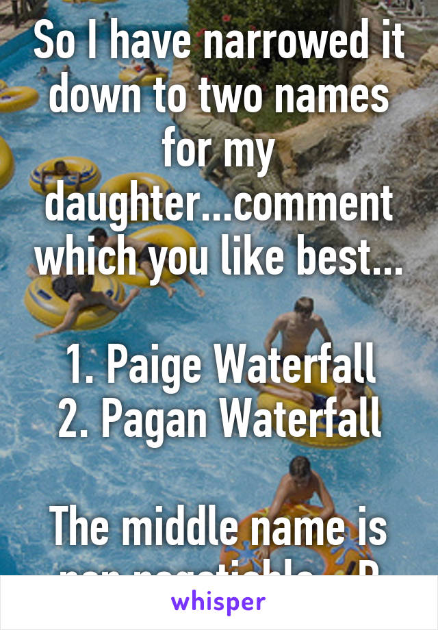 So I have narrowed it down to two names for my daughter...comment which you like best...

1. Paige Waterfall
2. Pagan Waterfall

The middle name is non negotiable :-P