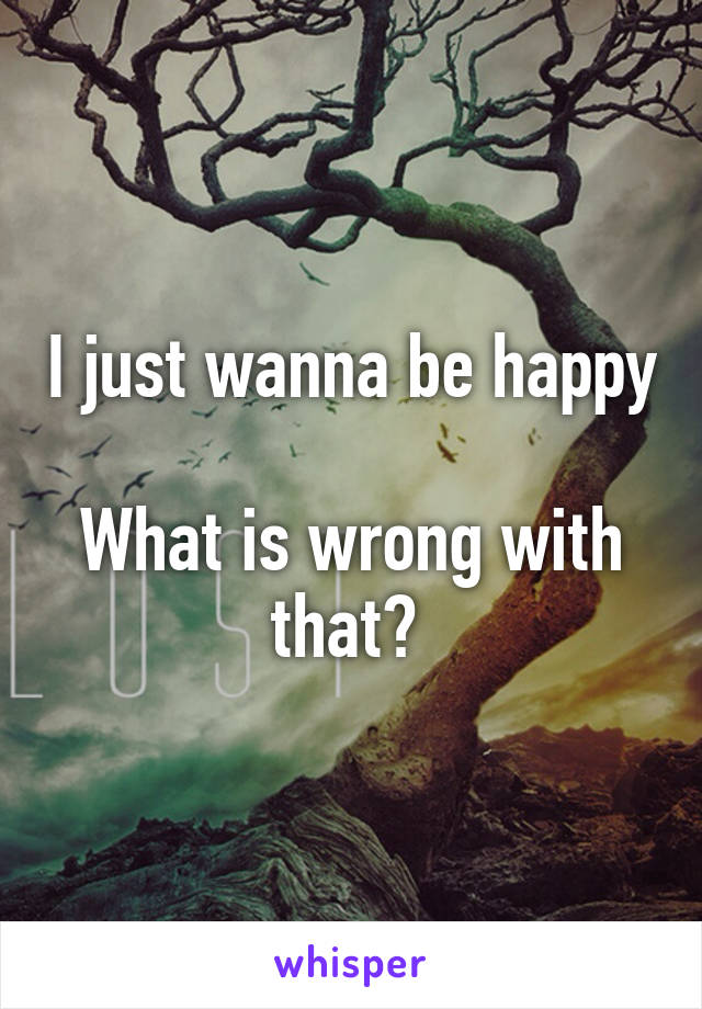 I just wanna be happy 
What is wrong with that? 