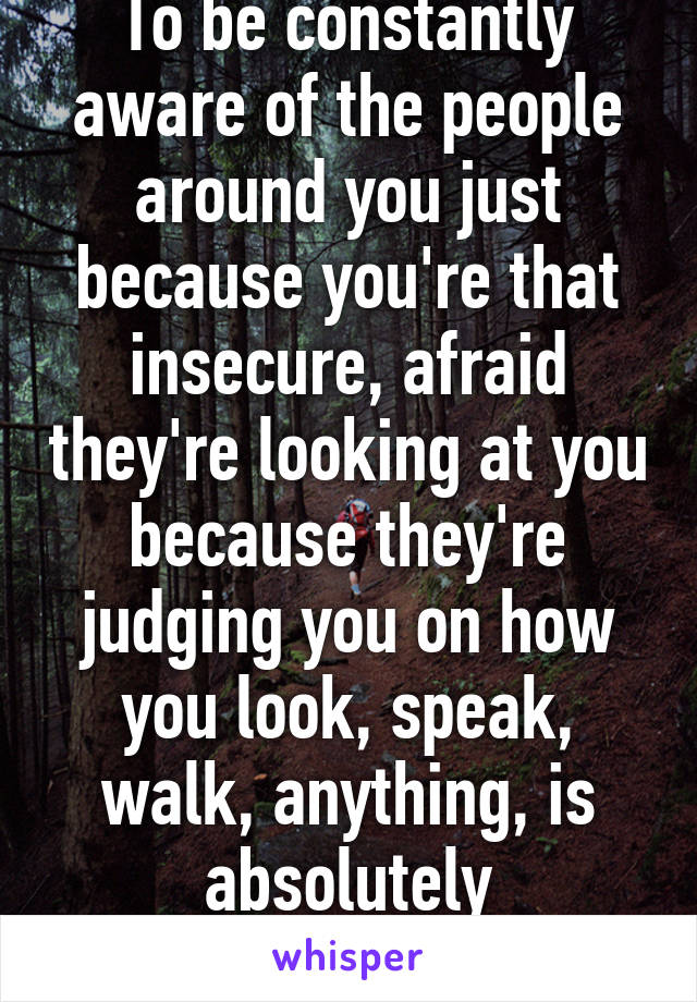 To be constantly aware of the people around you just because you're that insecure, afraid they're looking at you because they're judging you on how you look, speak, walk, anything, is absolutely exhausting. 