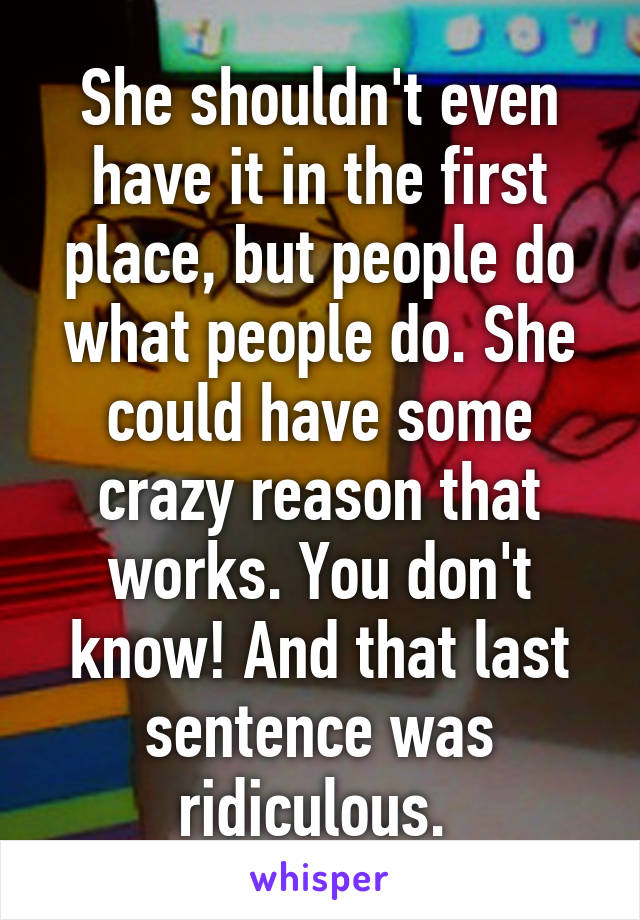 She shouldn't even have it in the first place, but people do what people do. She could have some crazy reason that works. You don't know! And that last sentence was ridiculous. 