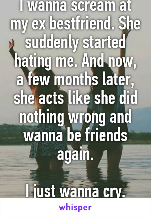 I wanna scream at my ex bestfriend. She suddenly started hating me. And now, a few months later, she acts like she did nothing wrong and wanna be friends again.

I just wanna cry.
