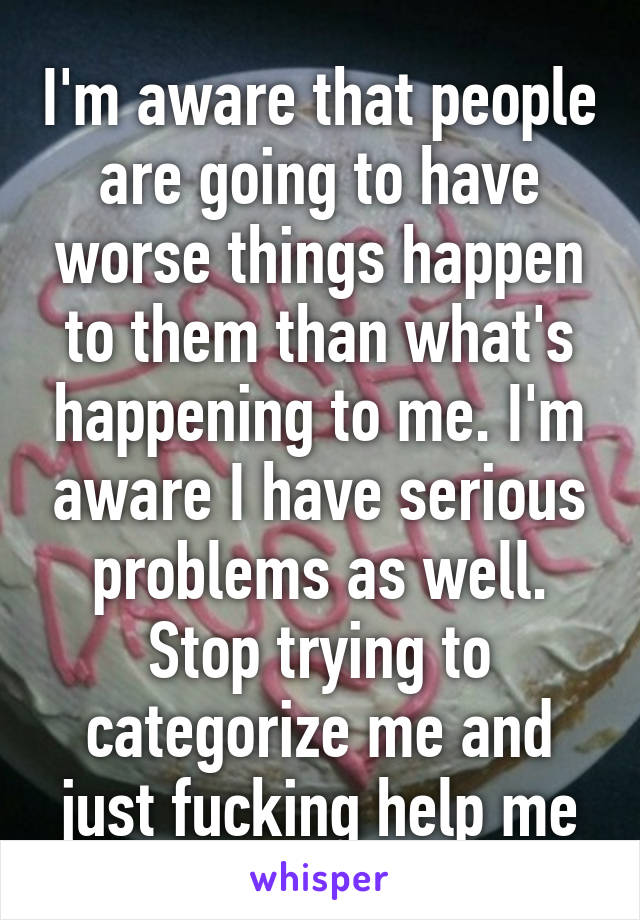 I'm aware that people are going to have worse things happen to them than what's happening to me. I'm aware I have serious problems as well.
Stop trying to categorize me and just fucking help me