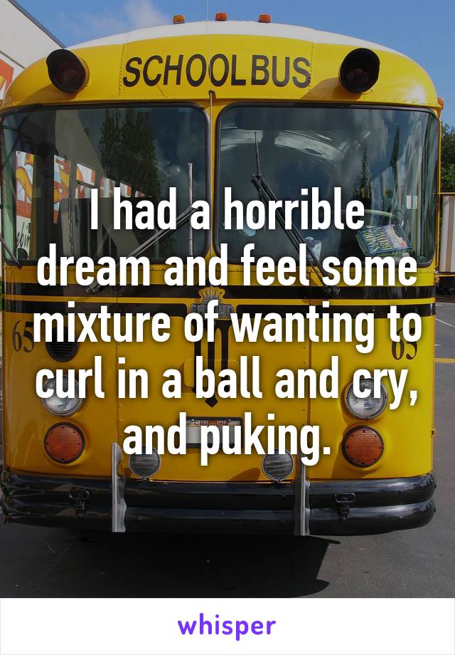 I had a horrible dream and feel some mixture of wanting to curl in a ball and cry, and puking.