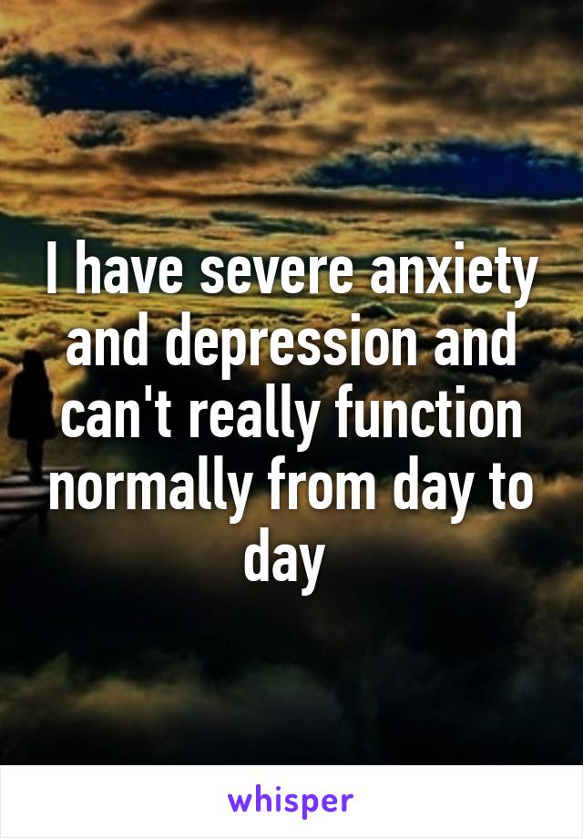 I have severe anxiety and depression and can't really function normally from day to day 