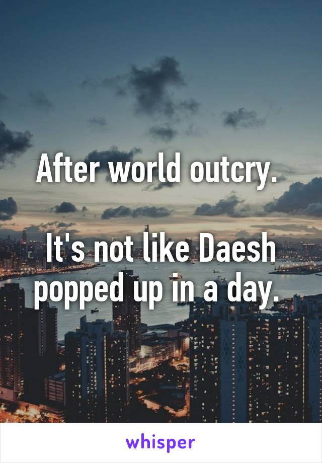 After world outcry. 

It's not like Daesh popped up in a day. 