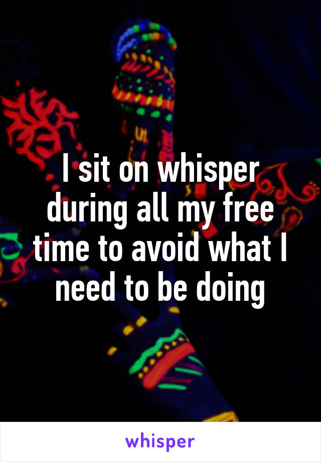 I sit on whisper during all my free time to avoid what I need to be doing