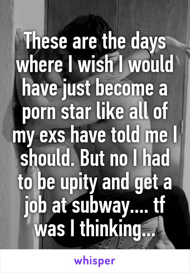 These are the days where I wish I would have just become a porn star like all of my exs have told me I should. But no I had to be upity and get a job at subway.... tf was I thinking...