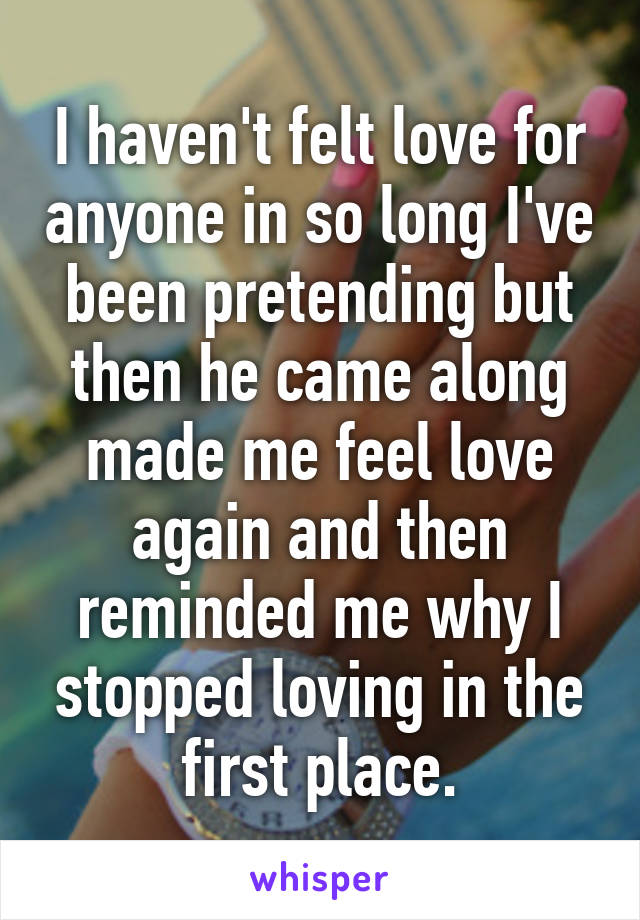 I haven't felt love for anyone in so long I've been pretending but then he came along made me feel love again and then reminded me why I stopped loving in the first place.