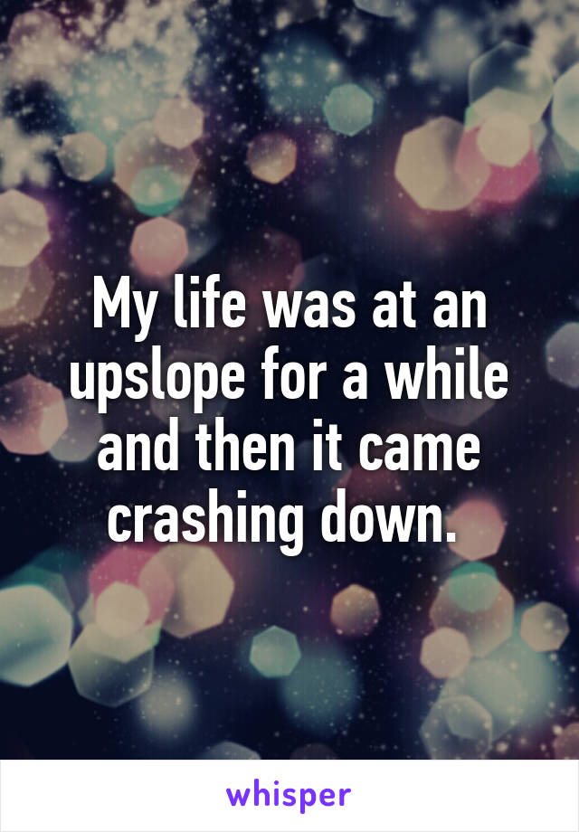 My life was at an upslope for a while and then it came crashing down. 