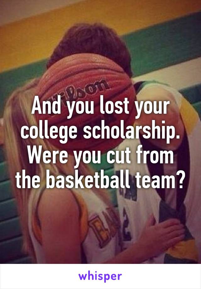 And you lost your college scholarship. Were you cut from the basketball team?