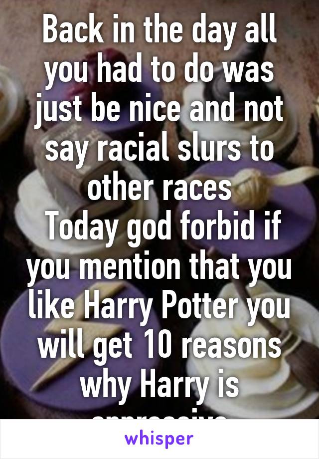 Back in the day all you had to do was just be nice and not say racial slurs to other races
 Today god forbid if you mention that you like Harry Potter you will get 10 reasons why Harry is oppressive