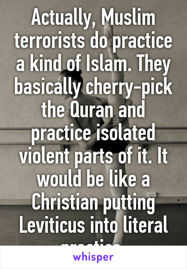 Actually, Muslim terrorists do practice a kind of Islam. They basically cherry-pick the Quran and practice isolated violent parts of it. It would be like a Christian putting Leviticus into literal practice.