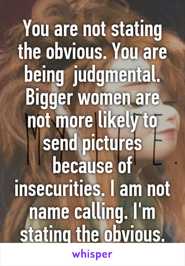 You are not stating the obvious. You are being  judgmental. Bigger women are not more likely to send pictures because of insecurities. I am not name calling. I'm stating the obvious.