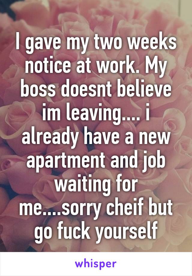 I gave my two weeks notice at work. My boss doesnt believe im leaving.... i already have a new apartment and job waiting for me....sorry cheif but go fuck yourself