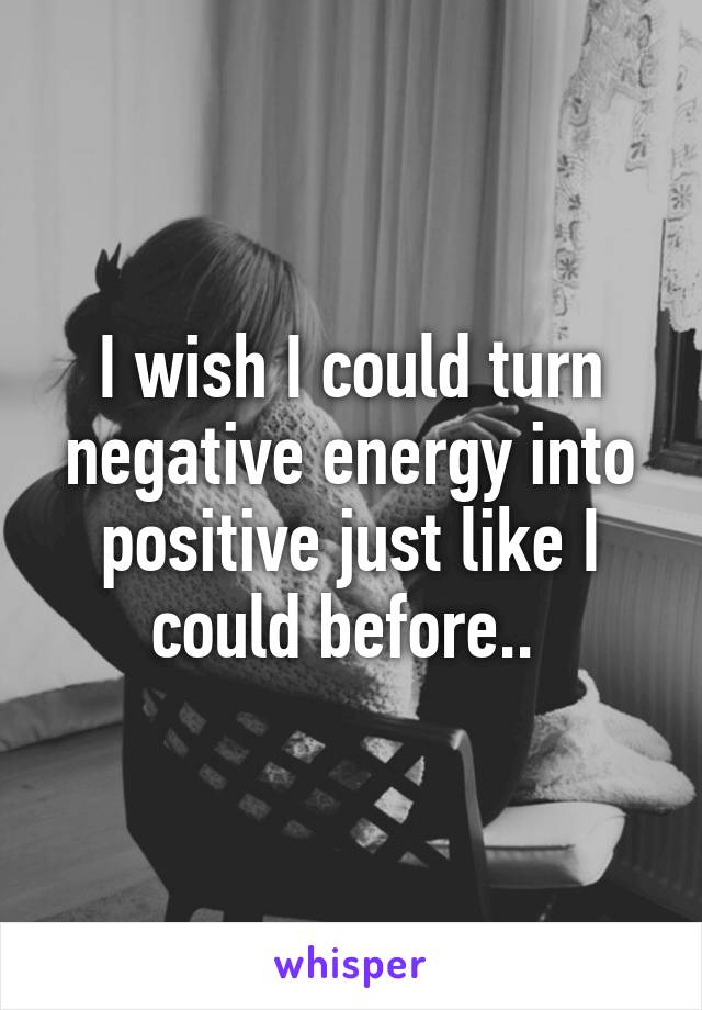 I wish I could turn negative energy into positive just like I could before.. 