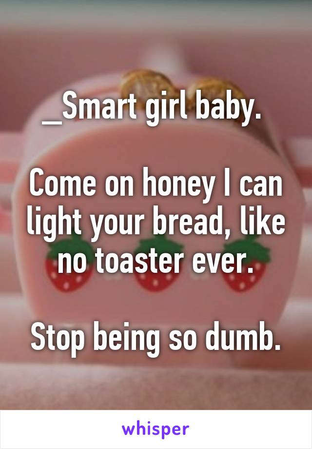 _Smart girl baby. 

Come on honey I can light your bread, like no toaster ever.

Stop being so dumb.