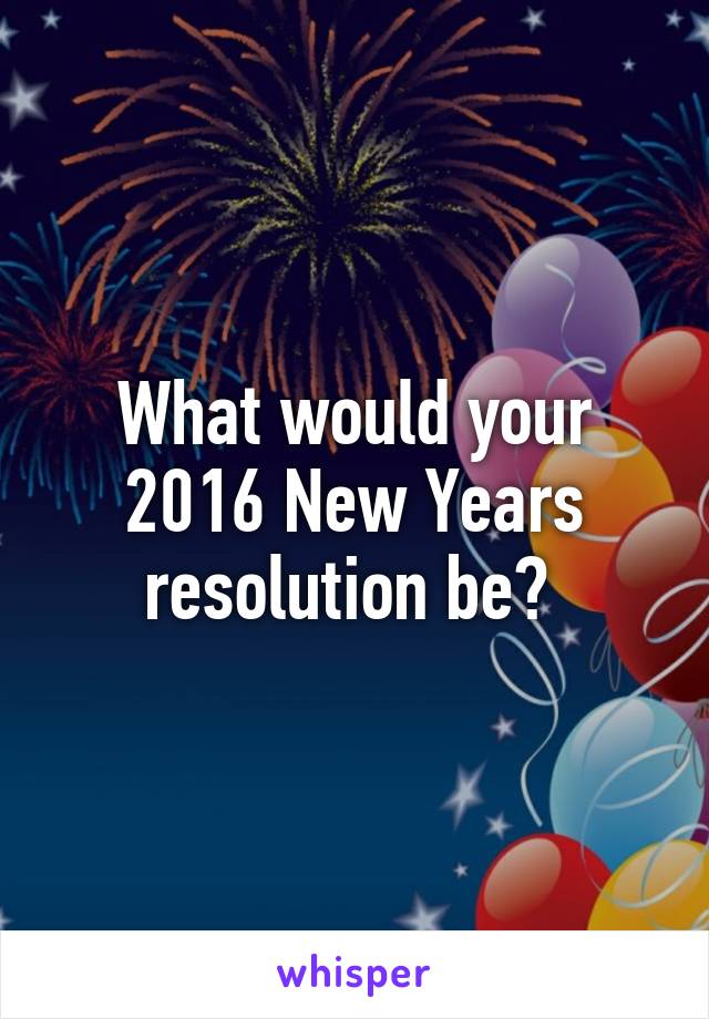 What would your 2016 New Years resolution be? 