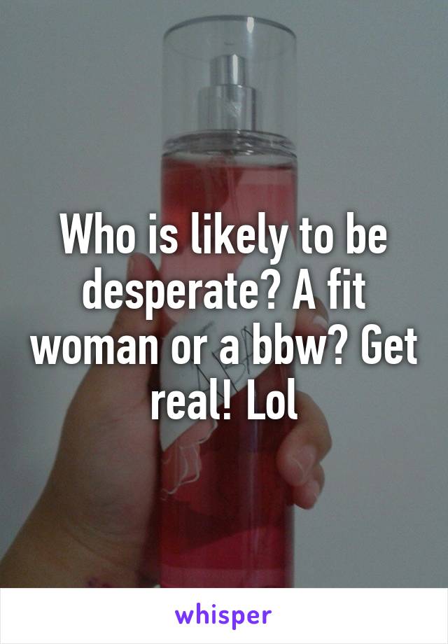 Who is likely to be desperate? A fit woman or a bbw? Get real! Lol