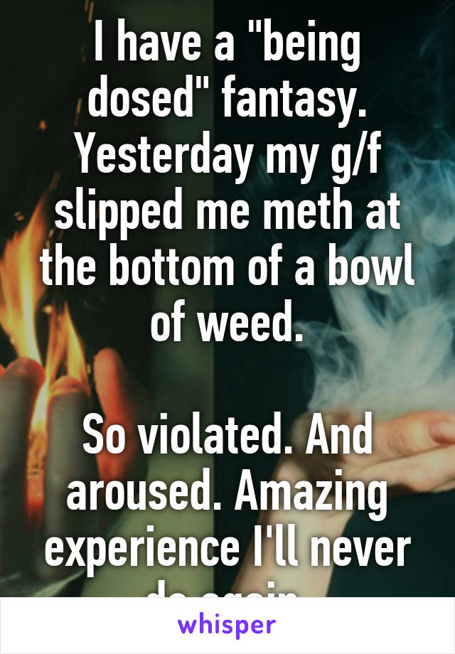 I have a "being dosed" fantasy. Yesterday my g/f slipped me meth at the bottom of a bowl of weed.

So violated. And aroused. Amazing experience I'll never do again.