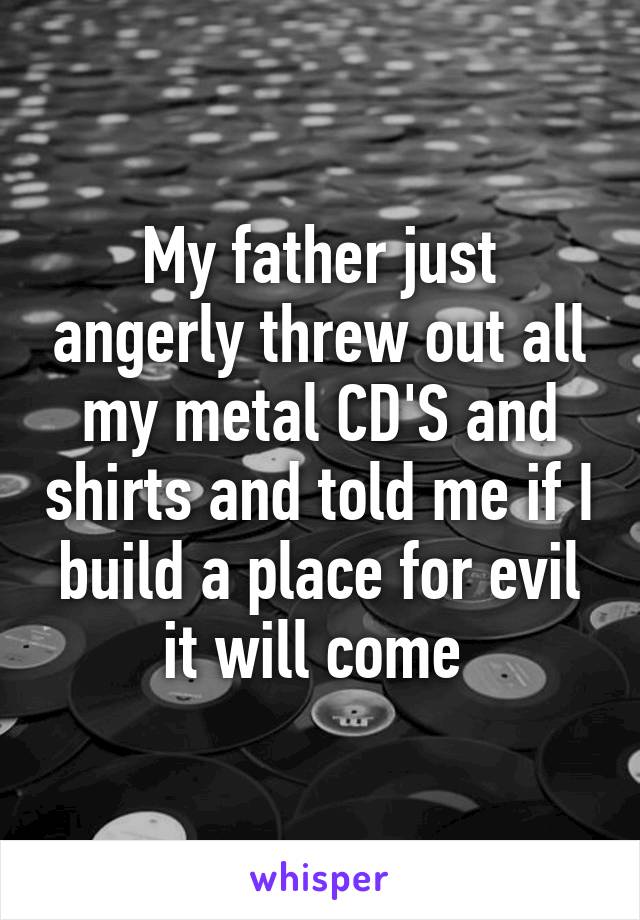 My father just angerly threw out all my metal CD'S and shirts and told me if I build a place for evil it will come 