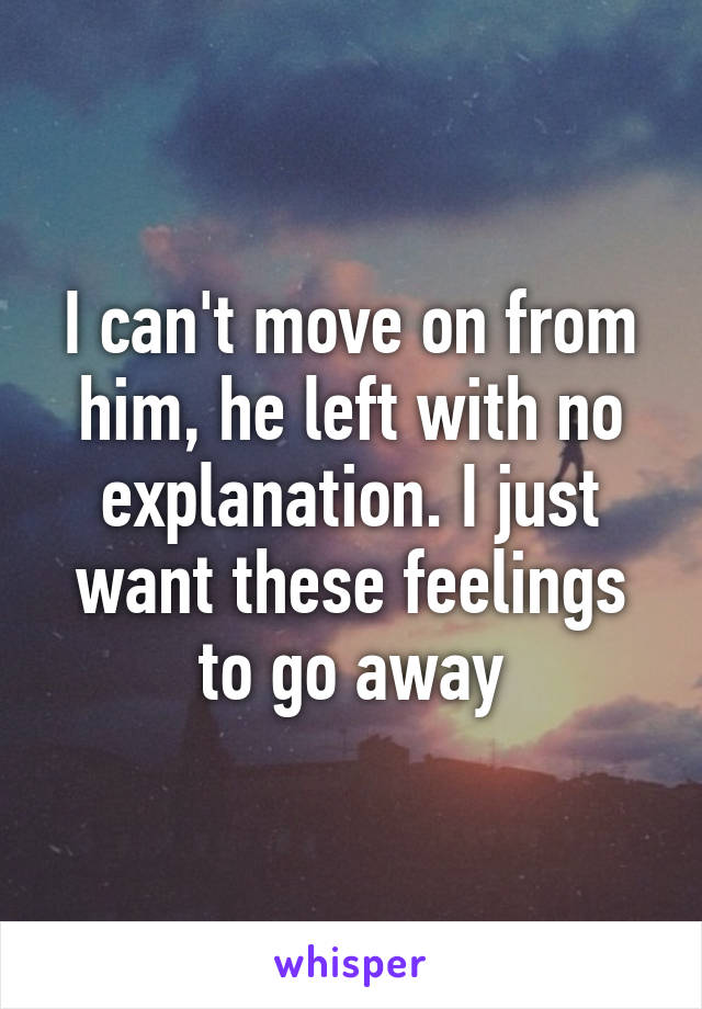 I can't move on from him, he left with no explanation. I just want these feelings to go away