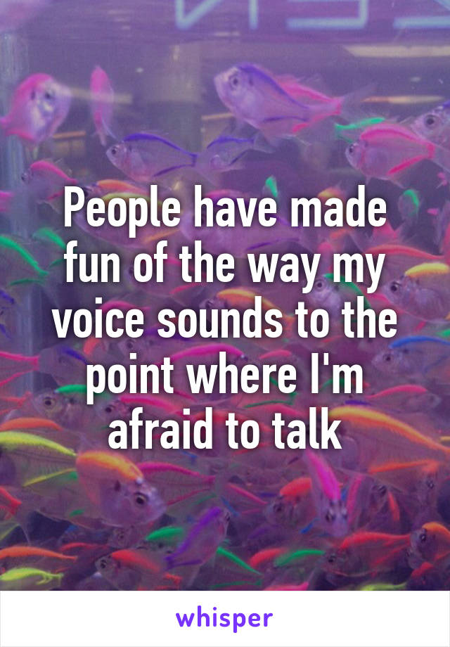 People have made fun of the way my voice sounds to the point where I'm afraid to talk