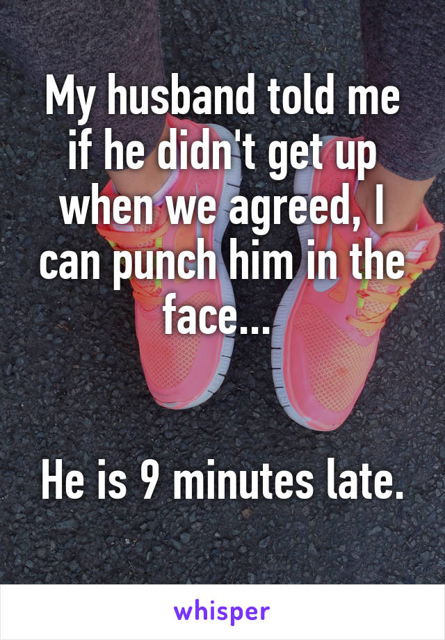 My husband told me if he didn't get up when we agreed, I can punch him in the face... 


He is 9 minutes late. 