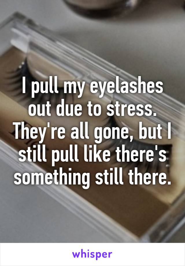 I pull my eyelashes out due to stress. They're all gone, but I still pull like there's something still there.