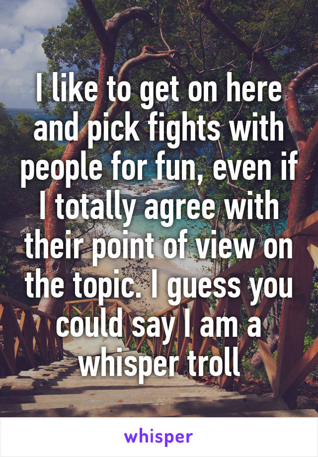 I like to get on here and pick fights with people for fun, even if I totally agree with their point of view on the topic. I guess you could say I am a whisper troll