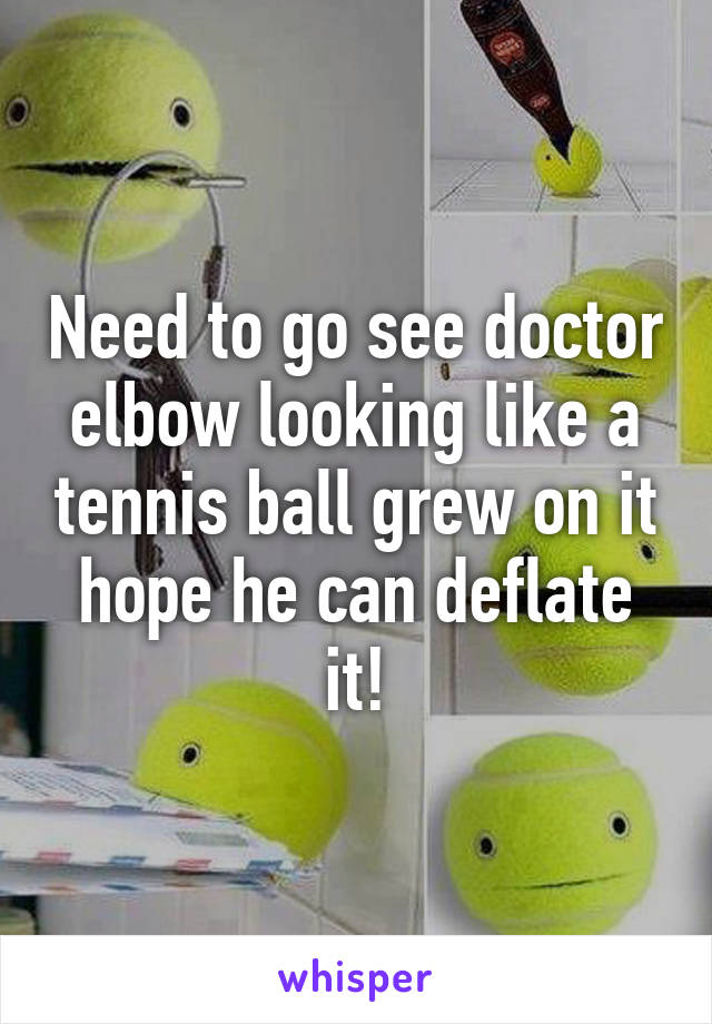 Need to go see doctor elbow looking like a tennis ball grew on it hope he can deflate it!